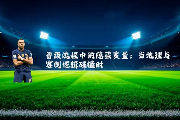 晋级流程中的隐藏变量:当地理与赛制逻辑碰撞时