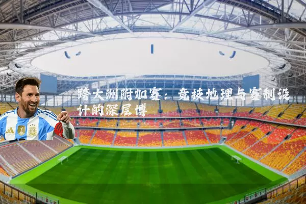 跨大洲附加赛:竞技地理与赛制设计的深层博弈