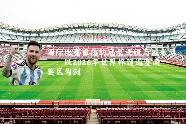 国际比赛日历的底层逻辑与战术博弈:以2026年世界杯预选赛南美区为例